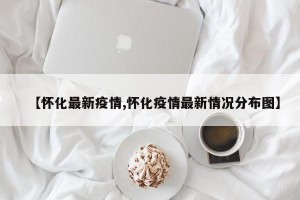 【懷化最新疫情,懷化疫情最新情況分布圖】