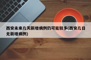 西安未來幾天新增病例仍可能較多(西安幾日無新增病例)