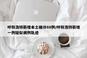 呼和浩特新增本土確診60例/呼和浩特新增一例疑似病例軌跡