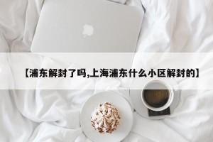【浦東解封了嗎,上海浦東什么小區(qū)解封的】
