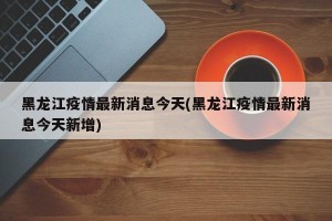 黑龍江疫情最新消息今天(黑龍江疫情最新消息今天新增)