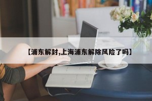 【浦東解封,上海浦東解除風(fēng)險(xiǎn)了嗎】