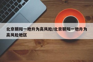 北京朝陽一地升為高風(fēng)險(xiǎn)/北京朝陽一地升為高風(fēng)險(xiǎn)地區(qū)