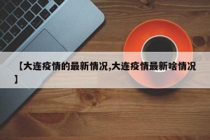 【大連疫情的最新情況,大連疫情最新啥情況】