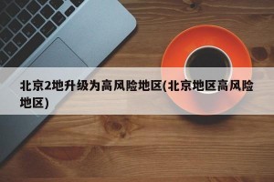 北京2地升級為高風險地區(qū)(北京地區(qū)高風險地區(qū))