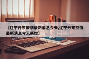 【遼寧丹東疫情最新消息今天,遼寧丹東疫情最新消息今天新增】