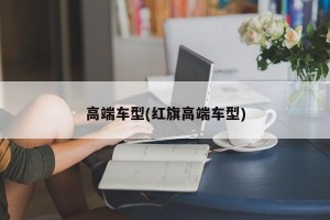 高端車型(紅旗高端車型)