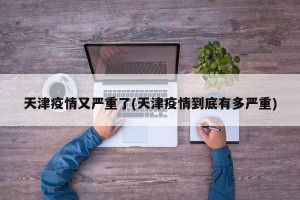 天津疫情又嚴(yán)重了(天津疫情到底有多嚴(yán)重)