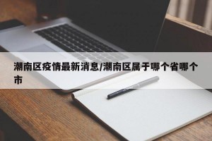 潮南區(qū)疫情最新消息/潮南區(qū)屬于哪個省哪個市