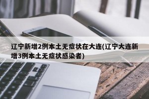 遼寧新增2例本土無(wú)癥狀在大連(遼寧大連新增3例本土無(wú)癥狀感染者)