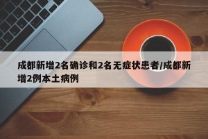 成都新增2名確診和2名無癥狀患者/成都新增2例本土病例