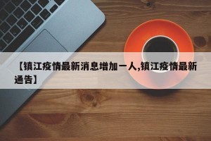 【鎮(zhèn)江疫情最新消息增加一人,鎮(zhèn)江疫情最新通告】
