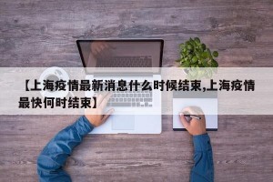 【上海疫情最新消息什么時候結(jié)束,上海疫情最快何時結(jié)束】