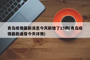 青島疫情最新消息今天新增了15例(青島疫情最新通報(bào)今天詳情)