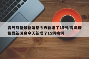 青島疫情最新消息今天新增了15例/青島疫情最新消息今天新增了15例病例