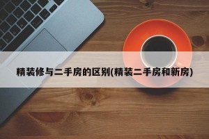 精裝修與二手房的區(qū)別(精裝二手房和新房)