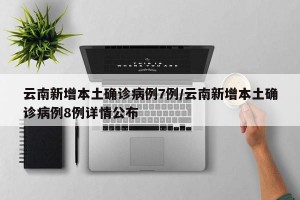 云南新增本土確診病例7例/云南新增本土確診病例8例詳情公布