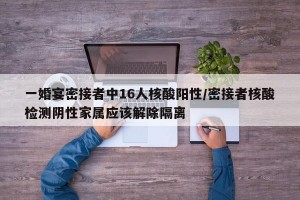 一婚宴密接者中16人核酸陽性/密接者核酸檢測(cè)陰性家屬應(yīng)該解除隔離