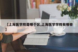 【上海醫(yī)學(xué)院是哪個(gè)區(qū),上海醫(yī)學(xué)學(xué)院有哪些】