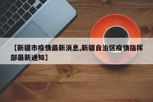 【新疆市疫情最新消息,新疆自治區(qū)疫情指揮部最新通知】