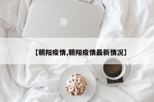 【朝陽(yáng)疫情,朝陽(yáng)疫情最新情況】