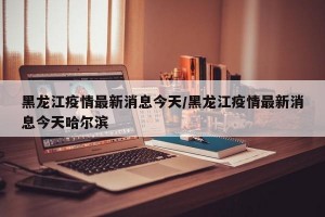 黑龍江疫情最新消息今天/黑龍江疫情最新消息今天哈爾濱