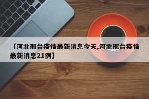【河北邢臺(tái)疫情最新消息今天,河北邢臺(tái)疫情最新消息21例】