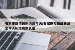 石家莊疫情最新消息今天/石家莊疫情最新消息今天新增病例軌跡