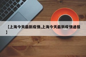 【上海今天最新疫情,上海今天最新疫情通報】