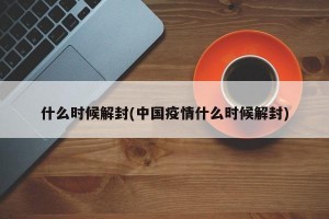什么時(shí)候解封(中國疫情什么時(shí)候解封)