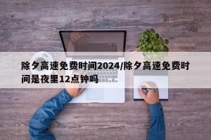 除夕高速免費(fèi)時(shí)間2024/除夕高速免費(fèi)時(shí)間是夜里12點(diǎn)鐘嗎