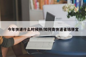 今年快遞什么時候停/如何寄快遞省錢便宜