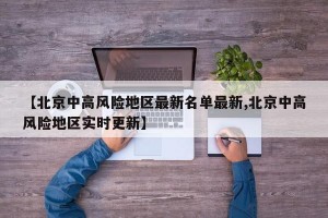 【北京中高風險地區(qū)最新名單最新,北京中高風險地區(qū)實時更新】