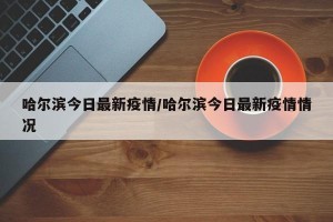 哈爾濱今日最新疫情/哈爾濱今日最新疫情情況