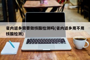 省內(nèi)返鄉(xiāng)需要做核酸檢測嗎(省內(nèi)返鄉(xiāng)用不用核酸檢測)
