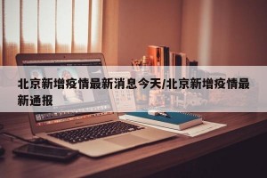 北京新增疫情最新消息今天/北京新增疫情最新通報