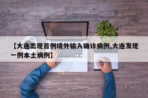 【大連出現(xiàn)首例境外輸入確診病例,大連發(fā)現(xiàn)一例本土病例】