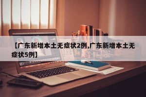 【廣東新增本土無癥狀2例,廣東新增本土無癥狀5例】