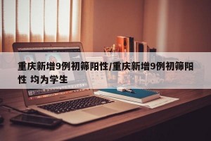 重慶新增9例初篩陽性/重慶新增9例初篩陽性 均為學生