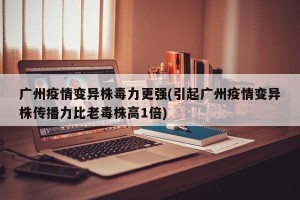 廣州疫情變異株毒力更強(引起廣州疫情變異株傳播力比老毒株高1倍)