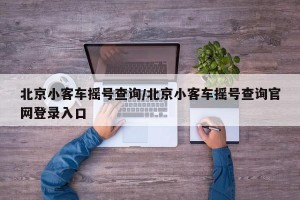北京小客車搖號查詢/北京小客車搖號查詢官網(wǎng)登錄入口