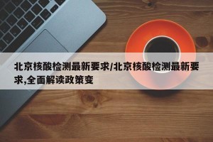 北京核酸檢測最新要求/北京核酸檢測最新要求,全面解讀政策變