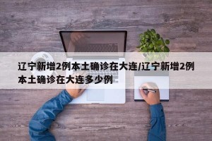 遼寧新增2例本土確診在大連/遼寧新增2例本土確診在大連多少例