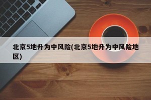 北京5地升為中風(fēng)險(北京5地升為中風(fēng)險地區(qū))