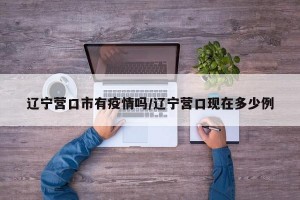 遼寧營口市有疫情嗎/遼寧營口現(xiàn)在多少例