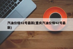 汽油價(jià)格92號(hào)最新(重慶汽油價(jià)格92號(hào)最新)
