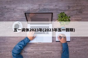 五一調(diào)休2023年(2023年五一假期)