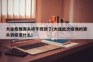 大連疫情源頭終于找到了(大連此次疫情的源頭到底是什么)