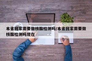 本省回家需要做核酸檢測嗎/本省回家需要做核酸檢測嗎現(xiàn)在