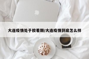 大連疫情處于膠著期/大連疫情到底怎么樣